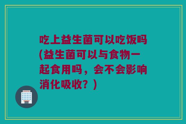吃上益生菌可以吃饭吗(益生菌可以与食物一起食用吗，会不会影响消化吸收？)