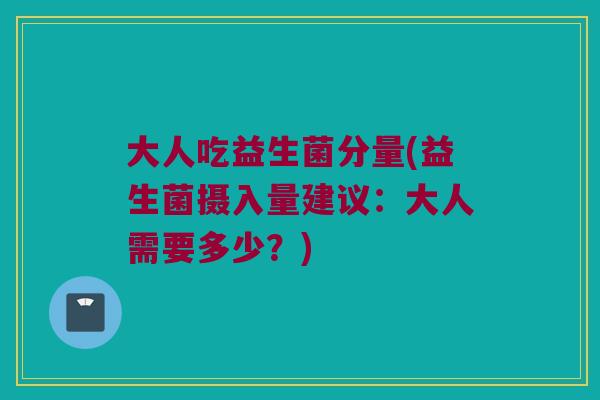 大人吃益生菌分量(益生菌摄入量建议：大人需要多少？)