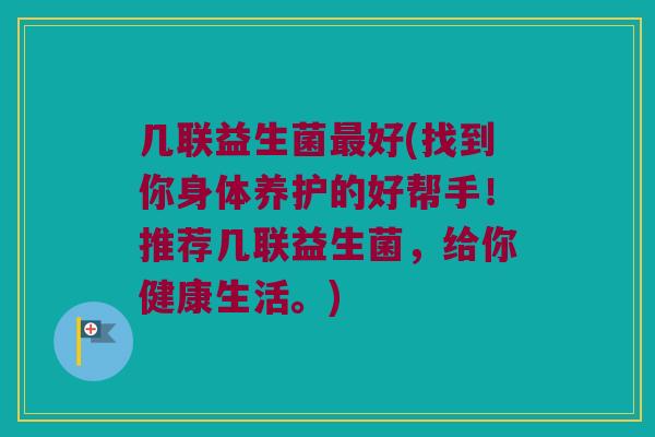 几联益生菌最好(找到你身体养护的好帮手！推荐几联益生菌，给你健康生活。)