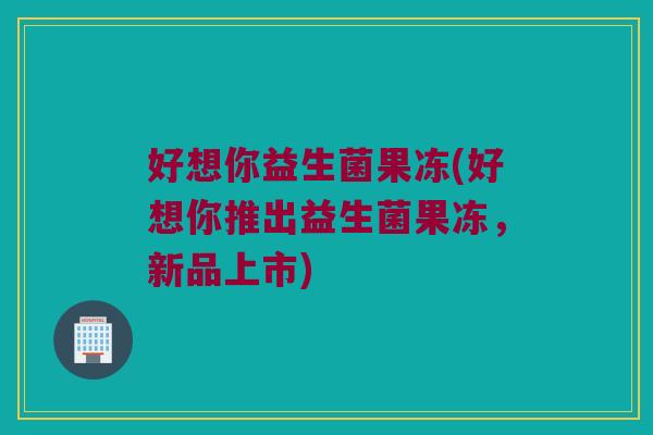 好想你益生菌果冻(好想你推出益生菌果冻，新品上市)