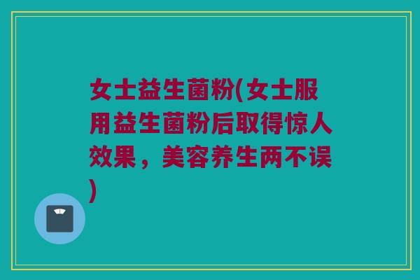 女士益生菌粉(女士服用益生菌粉后取得惊人效果，美容养生两不误)
