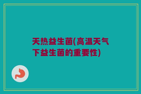 天热益生菌(高温天气下益生菌的重要性)