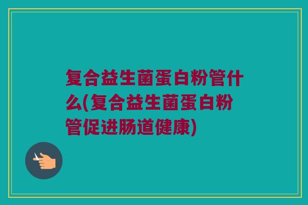 复合益生菌蛋白粉管什么(复合益生菌蛋白粉管促进肠道健康)