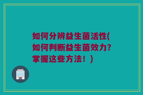 如何分辨益生菌活性(如何判断益生菌效力？掌握这些方法！)