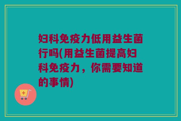妇科免疫力低用益生菌行吗(用益生菌提高妇科免疫力，你需要知道的事情)