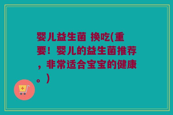 婴儿益生菌 换吃(重要!婴儿的益生菌推荐,非常适合宝宝的健康。) 婴儿益生菌 换吃(重要!婴儿的益生菌推荐,非常适合宝宝的健康。)