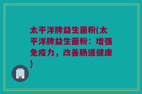 太平洋牌益生菌粉(太平洋牌益生菌粉：增强免疫力，改善肠道健康)