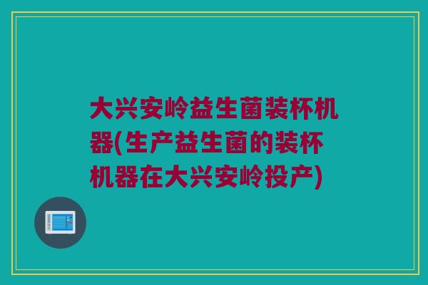 大兴安岭益生菌装杯机器(生产益生菌的装杯机器在大兴安岭投产)