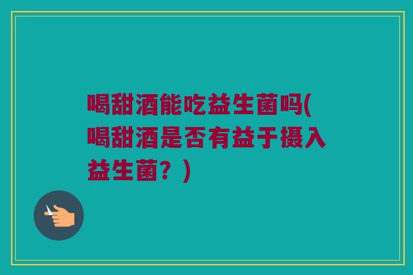 喝甜酒能吃益生菌吗(喝甜酒是否有益于摄入益生菌？)