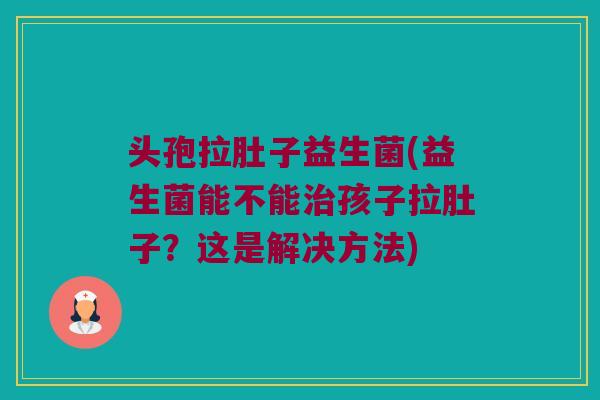 头孢拉肚子益生菌(益生菌能不能治孩子拉肚子？这是解决方法)
