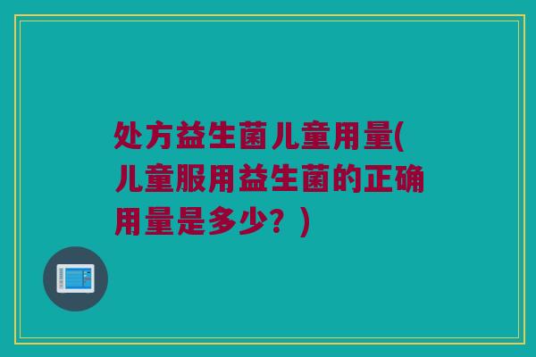 处方益生菌儿童用量(儿童服用益生菌的正确用量是多少？)