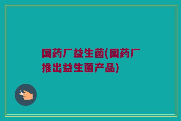 国药厂益生菌(国药厂推出益生菌产品)