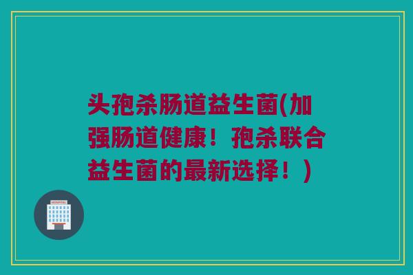 头孢杀肠道益生菌(加强肠道健康！孢杀联合益生菌的最新选择！)
