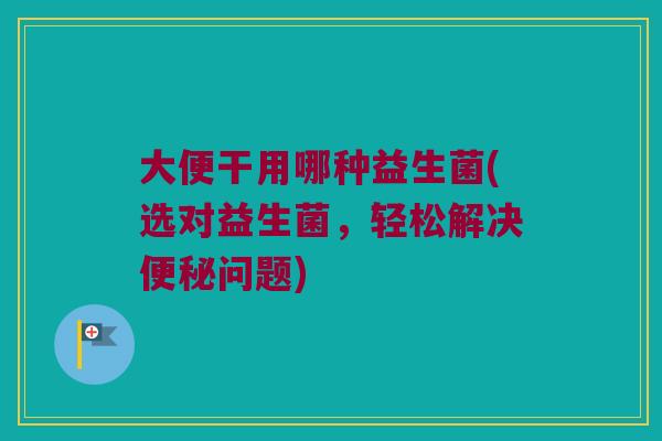 大便干用哪种益生菌(选对益生菌,轻松解决问题) 大便干用哪种益生菌(选对益生菌,轻松解决问题)