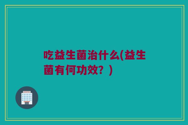 吃益生菌什么(益生菌有何功效?) 吃益生菌什么(益生菌有何功效?)