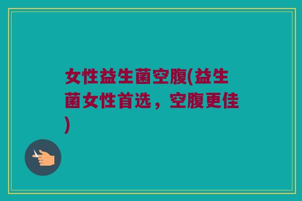 女性益生菌空腹(益生菌女性首选，空腹更佳)