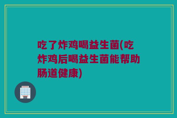 吃了炸鸡喝益生菌(吃炸鸡后喝益生菌能帮助肠道健康)