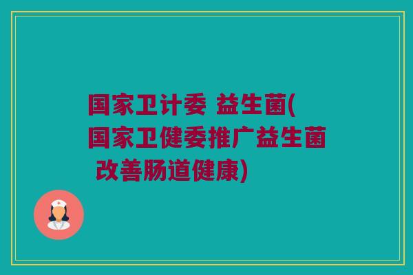 国家卫计委 益生菌(国家卫健委推广益生菌 改善肠道健康)