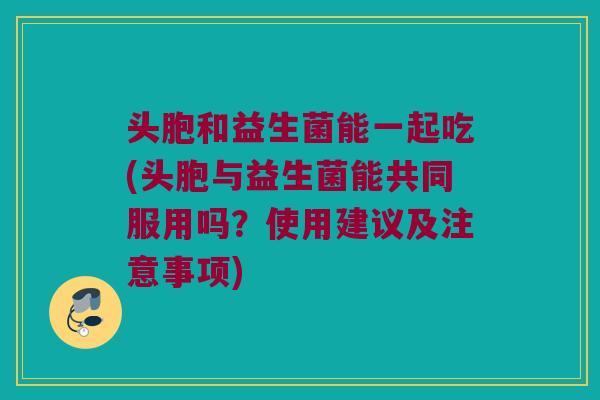 头胞和益生菌能一起吃(头胞与益生菌能共同服用吗？使用建议及注意事项)