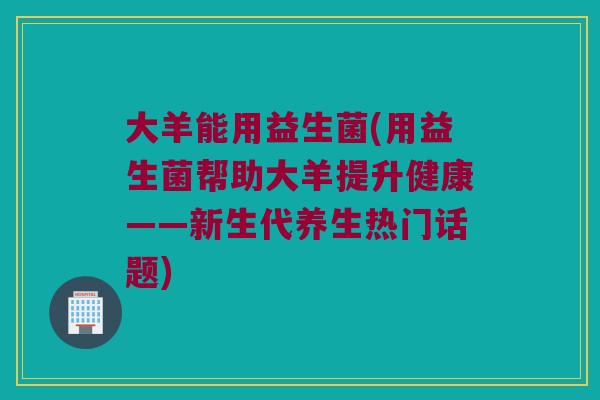 大羊能用益生菌(用益生菌帮助大羊提升健康——新生代养生热门话题)