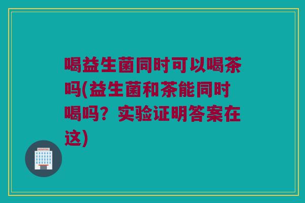 喝益生菌同时可以喝茶吗(益生菌和茶能同时喝吗？实验证明答案在这)