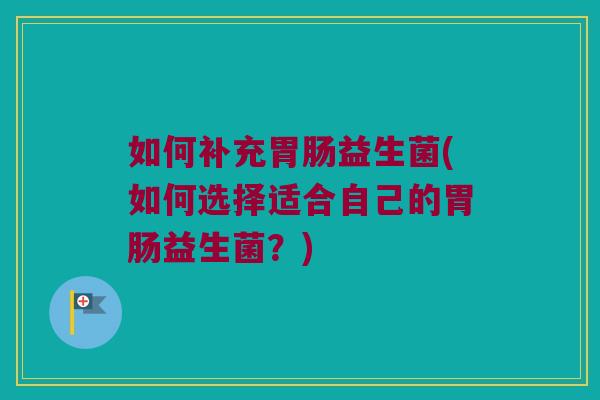 如何补充胃肠益生菌(如何选择适合自己的胃肠益生菌？)