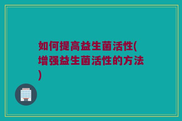 如何提高益生菌活性(增强益生菌活性的方法)