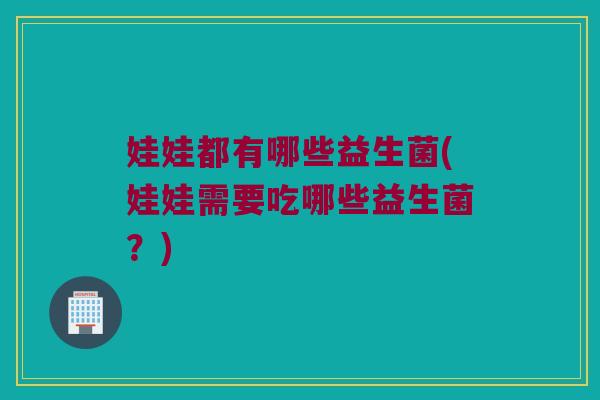娃娃都有哪些益生菌(娃娃需要吃哪些益生菌?) 娃娃都有哪些益生菌(娃娃需要吃哪些益生菌?)