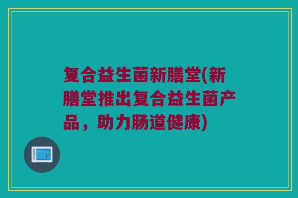 复合益生菌新膳堂(新膳堂推出复合益生菌产品,助力肠道健康) 复合益生菌新膳堂(新膳堂推出复合益生菌产品,助力肠道健康)