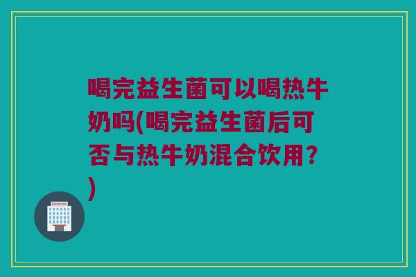 喝完益生菌可以喝热牛奶吗(喝完益生菌后可否与热牛奶混合饮用？)