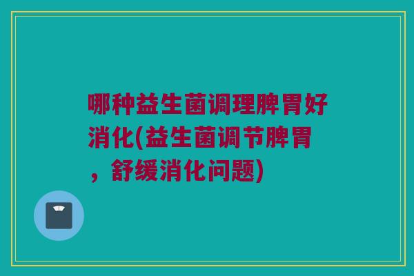 哪种益生菌调理脾胃好消化(益生菌调节脾胃，舒缓消化问题)