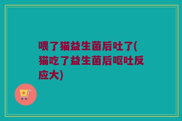 喂了猫益生菌后吐了(猫吃了益生菌后反应大) 喂了猫益生菌后吐了(猫吃了益生菌后反应大)