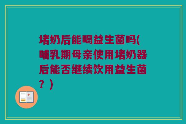 堵奶后能喝益生菌吗(哺乳期母亲使用堵奶器后能否继续饮用益生菌？)