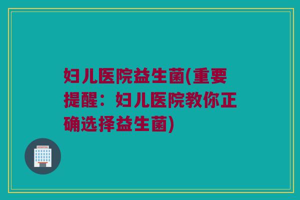 妇儿医院益生菌(重要提醒：妇儿医院教你正确选择益生菌)