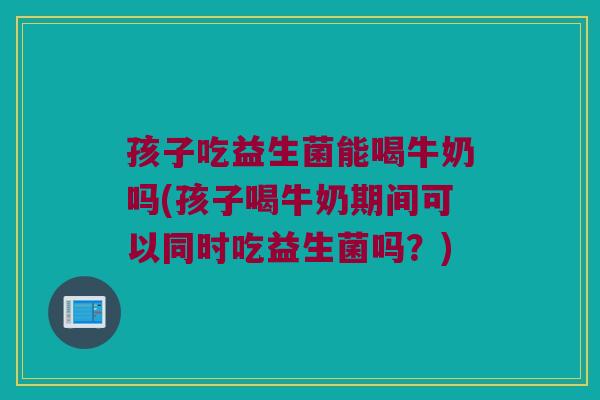 孩子吃益生菌能喝牛奶吗(孩子喝牛奶期间可以同时吃益生菌吗？)