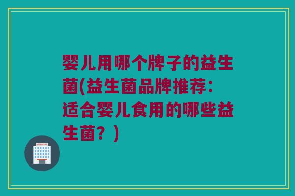 婴儿用哪个牌子的益生菌(益生菌品牌推荐：适合婴儿食用的哪些益生菌？)