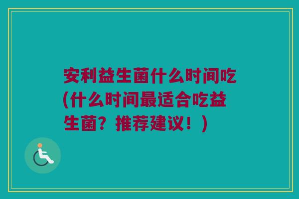 安利益生菌什么时间吃(什么时间最适合吃益生菌？推荐建议！)