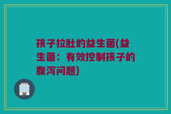 孩子拉肚的益生菌(益生菌：有效控制孩子的腹泻问题)