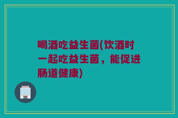 喝酒吃益生菌(饮酒时一起吃益生菌,能促进肠道健康) 喝酒吃益生菌(饮酒时一起吃益生菌,能促进肠道健康)