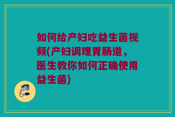 如何给产妇吃益生菌视频(产妇调理胃肠道，医生教你如何正确使用益生菌)