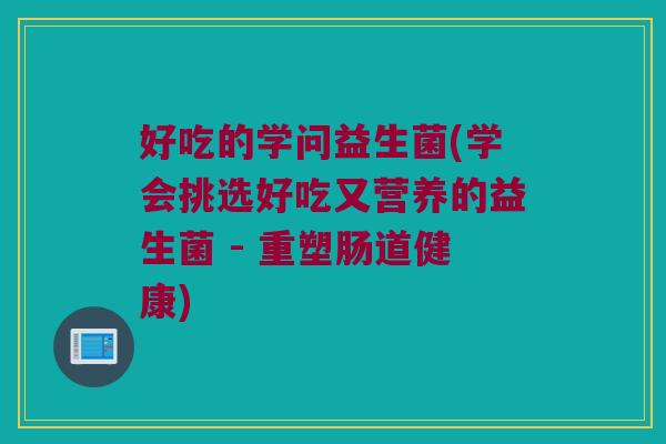 好吃的学问益生菌(学会挑选好吃又营养的益生菌 - 重塑肠道健康)