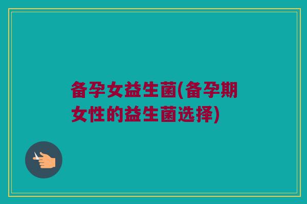 备孕女益生菌(备孕期女性的益生菌选择)