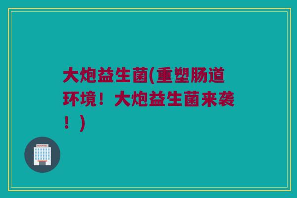 大炮益生菌(重塑肠道环境！大炮益生菌来袭！)