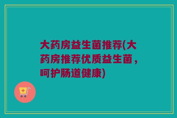 大药房益生菌推荐(大药房推荐优质益生菌，呵护肠道健康)