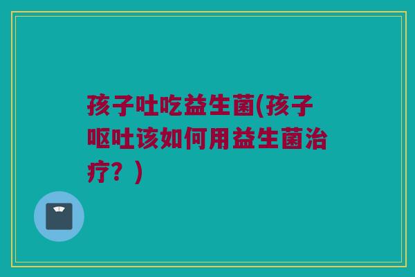 孩子吐吃益生菌(孩子呕吐该如何用益生菌治疗？)