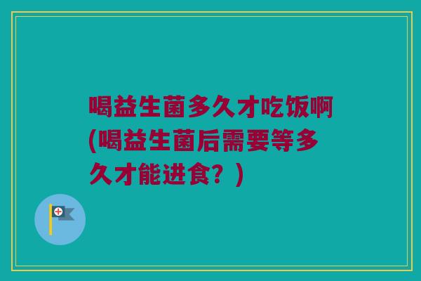 喝益生菌多久才吃饭啊(喝益生菌后需要等多久才能进食？)