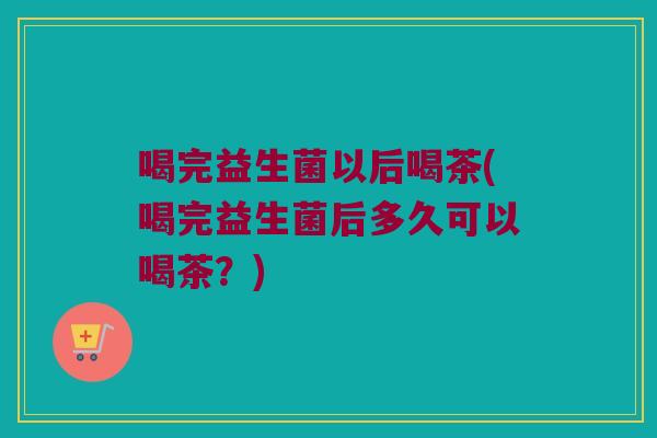 喝完益生菌以后喝茶(喝完益生菌后多久可以喝茶?) 喝完益生菌以后喝茶(喝完益生菌后多久可以喝茶?)