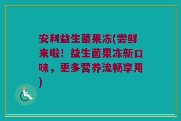 安利益生菌果冻(尝鲜来啦！益生菌果冻新口味，更多营养流畅享用)