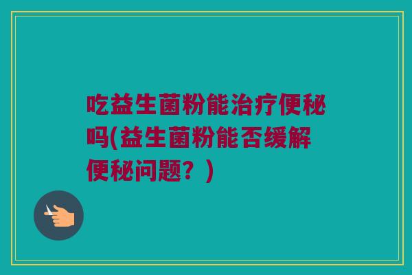 吃益生菌粉能治疗便秘吗(益生菌粉能否缓解便秘问题？)