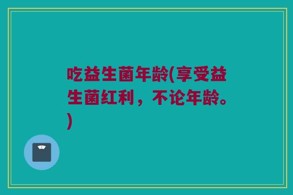 吃益生菌年龄(享受益生菌红利,不论年龄。) 吃益生菌年龄(享受益生菌红利,不论年龄。)